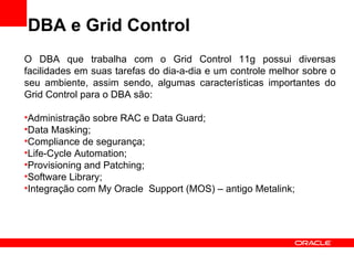 DBA e Grid Control O DBA que trabalha com o Grid Control 11g possui diversas facilidades em suas tarefas do dia-a-dia e um controle melhor sobre o seu ambiente, assim sendo, algumas características importantes do Grid Control para o DBA são: Administração sobre RAC e Data Guard; Data Masking; Compliance de segurança; Life-Cycle Automation; Provisioning and Patching; Software Library; Integração com My Oracle  Support (MOS) – antigo Metalink; 