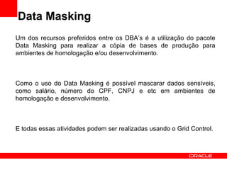 Data Masking Um dos recursos preferidos entre os DBA’s é a utilização do pacote Data Masking para realizar a cópia de bases de produção para ambientes de homologação e/ou desenvolvimento. Como o uso do Data Masking é possível mascarar dados sensíveis, como salário, número do CPF, CNPJ e etc em ambientes de homologação e desenvolvimento. E todas essas atividades podem ser realizadas usando o Grid Control. 