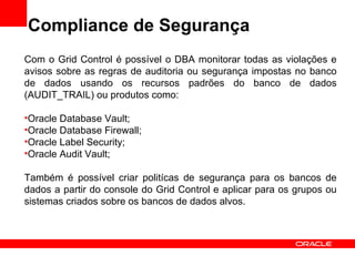 Compliance de Segurança Com o Grid Control é possível o DBA monitorar todas as violações e avisos sobre as regras de auditoria ou segurança impostas no banco de dados usando os recursos padrões do banco de dados (AUDIT_TRAIL) ou produtos como: Oracle Database Vault; Oracle Database Firewall; Oracle Label Security; Oracle Audit Vault; Também é possível criar politícas de segurança para os bancos de dados a partir do console do Grid Control e aplicar para os grupos ou sistemas criados sobre os bancos de dados alvos. 
