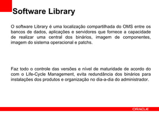 Software Library O software Library é uma localização compartilhada do OMS entre os bancos de dados, aplicações e servidores que fornece a capacidade de realizar uma central dos binários, imagem de componentes, imagem do sistema operacional e patchs. Faz todo o controle das versões e nível de maturidade de acordo do com o Life-Cycle Management, evita redundância dos binários para instalações dos produtos e organização no dia-a-dia do administrador. 