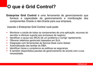 O que é Grid Control? Enterprise Grid Control  é uma ferramenta de gerenciamento que fornece a capacidade de gerenciamento e monitoração dos componentes Oracle e não-Oracle para sua empresa. Usando o Enterprise Grid Control você pode: Monitorar a saúde de todos os componentes de uma aplicação, recursos do servidor e oferecer suporte aos processos de negócio; Identificar a causa raiz (RCA) de um problema e corrigir rapidamente; Oferecer relatórios gerenciais baseados em SLA; Integração com ferramentas de Service Desk como Siebel; Automatização das tarefas do DBA; Identificar riscos e  complience  as politicas se segurança; E também disponibiliza pacotes de gerenciamento de acordo com a sua necessidade. 
