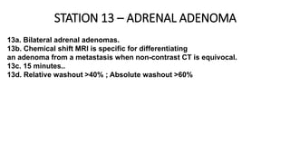 STATION 13 – ADRENAL ADENOMA
13a. Bilateral adrenal adenomas.
13b. Chemical shift MRI is specific for differentiating
an adenoma from a metastasis when non-contrast CT is equivocal.
13c. 15 minutes..
13d. Relative washout >40% ; Absolute washout >60%
 