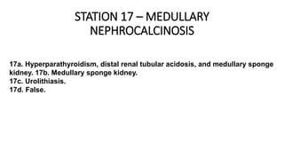 STATION 17 – MEDULLARY
NEPHROCALCINOSIS
17a. Hyperparathyroidism, distal renal tubular acidosis, and medullary sponge
kidney. 17b. Medullary sponge kidney.
17c. Urolithiasis.
17d. False.
 