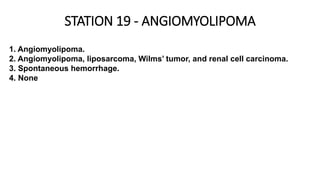 STATION 19 - ANGIOMYOLIPOMA
1. Angiomyolipoma.
2. Angiomyolipoma, liposarcoma, Wilms’ tumor, and renal cell carcinoma.
3. Spontaneous hemorrhage.
4. None
 