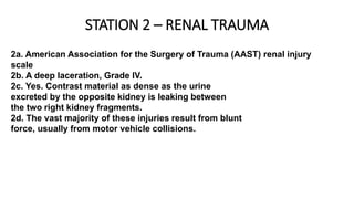 STATION 2 – RENAL TRAUMA
2a. American Association for the Surgery of Trauma (AAST) renal injury
scale
2b. A deep laceration, Grade IV.
2c. Yes. Contrast material as dense as the urine
excreted by the opposite kidney is leaking between
the two right kidney fragments.
2d. The vast majority of these injuries result from blunt
force, usually from motor vehicle collisions.
 