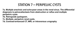 STATION 7 – PERIPELVIC CYSTS
7a. Multiple anechoic and echo-poor areas in the renal sinus. The differential
diagnosis is pelvocaliectasis from obstruction or reflux and multiple
peripelvic cysts.
7b. Retrograde pyelogram.
7c. Multiple, peripelvic renal cysts.
7d. Contrast-enhanced CT, MRI, or intravenous urography
 