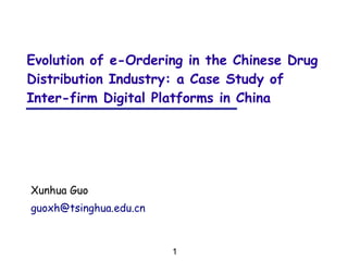 1
Xunhua Guo
guoxh@tsinghua.edu.cn
Evolution of e-Ordering in the Chinese Drug
Distribution Industry: a Case Study of
Inter-firm Digital Platforms in China
 