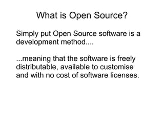 What is Open Source? Simply put Open Source software is a development method.... ...meaning that the software is freely distributable, available to customise and with no cost of software licenses . 