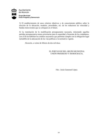 Ayuntamiento
de Alcorcón
Grupo Municipal
Unión Progreso y Democracia



3) El establecimiento de unos criterios objetivos y de conocimiento público sobre la
elección de la ubicación, modelos, prioridades, etc. de los reductores de velocidad y
bandas transversales que se coloquen en el futuro.

4) La tramitación de la modificación presupuestaria necesaria, minorando aquellas
partidas presupuestaria menos prioritarias para la seguridad y bienestar de los ciudadanos,
con el fin de habilitar los créditos necesarios que permitan cumplir con la obligación legar
ineludible de la adecuación de las vías publicas a la normativa vigente.

       Alcorcón, a veinte de febrero de dos mil doce.



                                       EL PORTAVOZ DEL GRUPO MUNICIPAL
                                        UNIÓN PROGRESO Y DEMOCRACIA,




                                                Fdo.: Jesús Gamonal López.




                                                  3/3
 