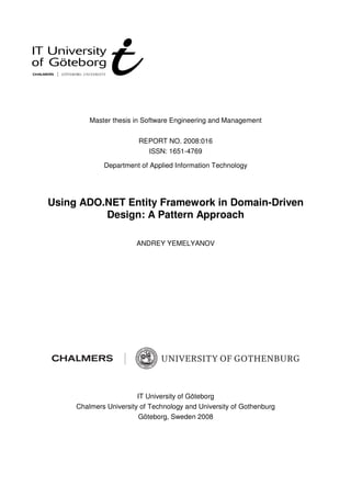 Master thesis in Software Engineering and Management


                        REPORT NO. 2008:016
                          ISSN: 1651-4769

             Department of Applied Information Technology




Using ADO.NET Entity Framework in Domain-Driven
          Design: A Pattern Approach

                       ANDREY YEMELYANOV




                        IT University of Göteborg
     Chalmers University of Technology and University of Gothenburg
                        Göteborg, Sweden 2008
 