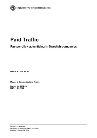 Paid Traffic
Pay per click advertising in Swedish companies

Marcus A. Johansson

Master of Communications Thesis
Report No. 2012:018
ISSN: 1651-4769

University of Gothenburg
Department of Applied Information Technology
Gothenburg, Sweden, May 2012

 