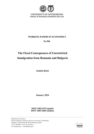 WORKING PAPERS IN ECONOMICS
No 584

The Fiscal Consequences of Unrestricted
Immigration from Romania and Bulgaria

Joakim Ruist

January 2014

ISSN 1403-2473 (print)
ISSN 1403-2465 (online)

Department of Economics
School of Business, Economics and Law at University of Gothenburg
Vasagatan 1, PO Box 640, SE 405 30 Göteborg, Sweden
+46 31 786 0000, +46 31 786 1326 (fax)
www.handels.gu.se info@handels.gu.se

 