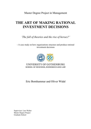 Master Degree Project in Management
THE ART OF MAKING RATIONAL
INVESTMENT DECISIONS
‘The fall of theories and the rise of heroes?’
- A case study on how organizations structure and produce rational
investment decisions
Eric Bornhammar and Oliver Widal
Supervisor: Lars Walter
Master Degree Project
Graduate School
 