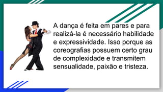 A dança é feita em pares e para
realizá-la é necessário habilidade
e expressividade. Isso porque as
coreografias possuem certo grau
de complexidade e transmitem
sensualidade, paixão e tristeza.
 