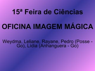 15ª Feira de Ciências OFICINA IMAGEM MÁGICA Weydma, Leliane, Rayane, Pedro (Posse - Go), Lídia (Anhanguera - Go) 