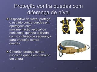 Proteção contra quedas com
        diferença de nível
Dispositivo de trava, protege
o usuário contra quedas em
operações com
movimentação vertical ou
horizontal, quando utilizado
com o cinturão de segurança
para proteção contra
quedas.

Cinturão, protege contra
riscos de queda em trabalho
em altura
 