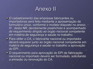 Anexo II
O cadastramento das empresas fabricantes ou
importadoras será feito mediante a apresentação de
formulário único, conforme o modelo disposto no anexo
III , desta NR, devidamente preenchido e acompanhado
de requerimento dirigido ao órgão nacional competente
em matéria de segurança e saúde no trabalho.
Para obter o CA, o fabricante nacional ou importador
deverá requerer junto ao órgão nacional competente em
matéria de segurança e saúde no trabalho a aprovação
do EPI.
O requerimento para aprovação do EPI de fabricação
nacional ou importado deverá ser formulado, solicitando
a emissão ou renovação do CA.
 
