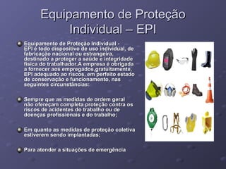 Equipamento de Proteção
           Individual – EPI
Equipamento de Proteção Individual -
EPI é todo dispositivo de uso individual, de 
fabricação nacional ou estrangeira, 
destinado a proteger a saúde e integridade 
física do trabalhador.A empresa é obrigada 
a fornecer aos empregados,gratuitamente, 
EPI adequado ao riscos, em perfeito estado 
de conservação e funcionamento, nas 
seguintes circunstâncias:

Sempre que as medidas de ordem geral 
não ofereçam completa proteção contra os 
riscos de acidentes do trabalho ou de 
doenças profissionais e do trabalho;

Em quanto as medidas de proteção coletiva 
estiverem sendo implantadas;

Para atender a situações de emergência
 