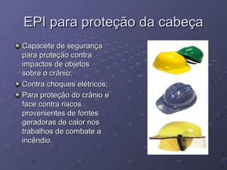 EPI para proteção da cabeça
Capacete de segurança
para proteção contra
impactos de objetos
sobre o crânio;
Contra choques elétricos;
Para proteção do crânio e
face contra riscos
provenientes de fontes
geradoras de calor nos
trabalhos de combate a
incêndio.
 
