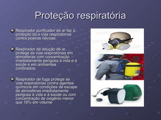 Proteção respiratória
Respirador purificador de ar faz a
proteção da s vias respiratórias
contra poeiras névoas;

Respirador de adução de ar,
protege as vias respiratórias em
atmosferas com concentração
imediatamente perigosa à vida e à
saúde e em ambientes
confinados;

Respirador de fuga protege as
vias respiratórias contra agentes
químicos em condições de escape
de atmosferas imediatamente
perigosa à vida e à saúde ou com
concentração de oxigênio menor
que 18% em volume
 