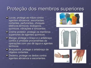 Proteção dos membros superiores
Luvas, protege as mãos contra
agentes abrasivos, escoriantes,
cortantes, perfurantes, choques
elétricos,térmicos, biológicos,
químicos, vibrações e ionizantes.
Creme protetor, protege os membros
superiores de agentes químicos.
Manga, protege o braço e o antebraço
contra a umidade provenientes de
operações com uso de água e agentes
térmicos.
Braçadeira, protege o antebraço de
objetos cortantes
Dedeira, protege os dedos contra
agentes abrasivos e escoriantes.
 