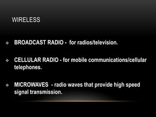 WIRELESS
 BROADCAST RADIO - for radios/television.
 CELLULAR RADIO - for mobile communications/cellular
telephones.
 MICROWAVES - radio waves that provide high speed
signal transmission.
 