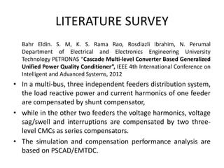 LITERATURE SURVEY
Bahr Eldin. S. M, K. S. Rama Rao, Rosdiazli Ibrahim, N. Perumal
Department of Electrical and Electronics Engineering University
Technology PETRONAS “Cascade Multi-level Converter Based Generalized
Unified Power Quality Conditioner”, IEEE 4th International Conference on
Intelligent and Advanced Systems, 2012
• In a multi-bus, three independent feeders distribution system,
the load reactive power and current harmonics of one feeder
are compensated by shunt compensator,
• while in the other two feeders the voltage harmonics, voltage
sag/swell and interruptions are compensated by two three-
level CMCs as series compensators.
• The simulation and compensation performance analysis are
based on PSCAD/EMTDC.
 