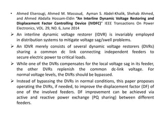 • Ahmed Elserougi, Ahmed M. Massoud, Ayman S. Abdel-Khalik, Shehab Ahmed,
and Ahmed Abdalla Hossam-Eldin “An Interline Dynamic Voltage Restoring and
Displacement Factor Controlling Device (IVDFC)” IEEE Transactions On Power
Electronics, VOL. 29, NO. 6, June 2014
 An interline dynamic voltage restorer (IDVR) is invariably employed
in distribution systems to mitigate voltage sag/swell problems.
 An IDVR merely consists of several dynamic voltage restorers (DVRs)
sharing a common dc link connecting independent feeders to
secure electric power to critical loads.
 While one of the DVRs compensates for the local voltage sag in its feeder,
the other DVRs replenish the common dc-link voltage. For
normal voltage levels, the DVRs should be bypassed.
 Instead of bypassing the DVRs in normal conditions, this paper proposes
operating the DVRs, if needed, to improve the displacement factor (DF) of
one of the involved feeders. DF improvement can be achieved via
active and reactive power exchange (PQ sharing) between different
feeders.
 