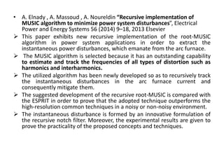 • A. Elnady , A. Massoud , A. Noureldin “Recursive implementation of
MUSIC algorithm to minimize power system disturbances”, Electrical
Power and Energy Systems 56 (2014) 9–18, 2013 Elsevier
 This paper exhibits new recursive implementation of the root-MUSIC
algorithm in power system applications in order to extract the
instantaneous power disturbances, which emanate from the arc furnace.
 The MUSIC algorithm is selected because it has an outstanding capability
to estimate and track the frequencies of all types of distortion such as
harmonics and interharmonics.
 The utilized algorithm has been newly developed so as to recursively track
the instantaneous disturbances in the arc furnace current and
consequently mitigate them.
 The suggested development of the recursive root-MUSIC is compared with
the ESPRIT in order to prove that the adopted technique outperforms the
high-resolution common techniques in a noisy or non-noisy environment.
 The instantaneous disturbance is formed by an innovative formulation of
the recursive notch filter. Moreover, the experimental results are given to
prove the practicality of the proposed concepts and techniques.
 
