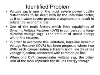 • Voltage sag is one of the most severe power quality
disturbances to be dealt with by the industrial sector,
as it can cause severe process disruptions and result in
substantial economic loss.
• One of the main factors which limit capabilities of
Dynamic Voltage Restorer (DVR) in compensating long-
duration voltage sags is the amount of stored energy
within the restorer.
• In order to overcome this limitation, Inter-line Dynamic
Voltage Restorer (IDVR) has been proposed where two
DVRs each compensating a transmission line by series
voltage injection, connected with common dc-link.
• When one DVR compensates voltage sag, the other
DVR of the IDVR replenish the dc-link energy storage.
Identified Problem
 