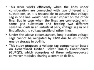 • This IDVR works efficiently when the lines under
consideration are connected with two different grid
substations, as it is reasonable to assume that voltage
sag in one line would have lesser impact on the other
line. But in case when the lines are connected with
same grid substation and feeding two different
sensitive loads in an industrial park, voltage sag in one
line affects the voltage profile of other lines.
• Under the above circumstances, long duration voltage
sags cannot be mitigated by IDVR due to insufficient
energy storage in dc-link.
• This study proposes a voltage sag compensator based
on Generalized Unified Power Quality Conditioners
(GUPQC), which comprises of three voltage-sourced
converter modules sharing a common dc link.
 