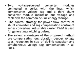 • Two voltage-sourced converter modules
connected in series with the lines, which
compensates voltage sag and a third shunt
converter module maintains bus voltage and
replenish the common dc-link energy storage.
• The control strategy for power flow control of
shunt converter and sag compensation control of
series converters. Adjustable carrier PWM is used
for generating switching pulses.
• The salient advantages of the proposed method
are compensating long duration deeper voltage
sags, reduction in size of dc-link capacitor and
simultaneous voltage sag compensation in all
lines.
 