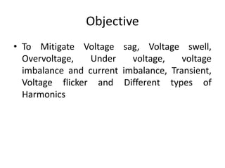 Objective
• To Mitigate Voltage sag, Voltage swell,
Overvoltage, Under voltage, voltage
imbalance and current imbalance, Transient,
Voltage flicker and Different types of
Harmonics
 