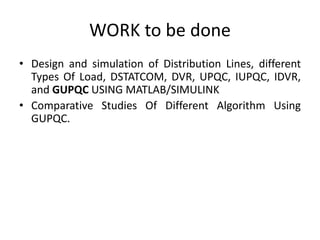 WORK to be done
• Design and simulation of Distribution Lines, different
Types Of Load, DSTATCOM, DVR, UPQC, IUPQC, IDVR,
and GUPQC USING MATLAB/SIMULINK
• Comparative Studies Of Different Algorithm Using
GUPQC.
 