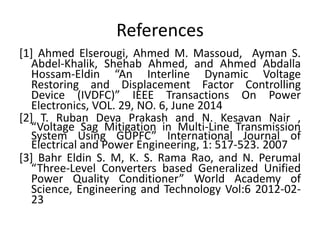 References
[1] Ahmed Elserougi, Ahmed M. Massoud, Ayman S.
Abdel-Khalik, Shehab Ahmed, and Ahmed Abdalla
Hossam-Eldin “An Interline Dynamic Voltage
Restoring and Displacement Factor Controlling
Device (IVDFC)” IEEE Transactions On Power
Electronics, VOL. 29, NO. 6, June 2014
[2] T. Ruban Deva Prakash and N. Kesavan Nair ,
“Voltage Sag Mitigation in Multi-Line Transmission
System Using GUPFC” International Journal of
Electrical and Power Engineering, 1: 517-523. 2007
[3] Bahr Eldin S. M, K. S. Rama Rao, and N. Perumal
“Three-Level Converters based Generalized Unified
Power Quality Conditioner” World Academy of
Science, Engineering and Technology Vol:6 2012-02-
23
 