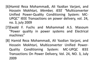 [6]Hamid Reza Mohammadi, Ali Yazdian Varjani, and
Hossein Mokhtari, Member, IEEE “Multiconverter
Unified Power-Quality Conditioning System: MC-
UPQC” IEEE Transactions on power delivery, vol. 24,
no. 3, july 2009
[7]Ewald F. Fuchs and Mohammad A.S. Masoum
“Power quality in power systems and Electrical
machines”
[8] Hamid Reza Mohammadi, Ali Yazdian Varjani, and
Hossein Mokhtari, Multiconverter Unified Power-
Quality Conditioning System: MC-UPQC IEEE
Transactions On Power Delivery, Vol. 24, NO. 3, July
2009
 