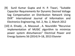 [9] Sunil Kumar Gupta and H. P. Tiwari, “Suitable
Capacitor Requirements for Dynamic Desired Voltage
Sag Compensation on Distribution Network Using
DVR” International Journal of Information and
Electronics Engineering, Vol. 2, No. 2, March 2012
[10] A. Elnady , A. Massoud , A. Noureldin “Recursive
implementation of MUSIC algorithm to minimize
power system disturbances” Electrical Power and
Energy Systems 56 (2014) 9–18, 2013 Elsevier
 