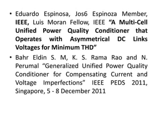 • Eduardo Espinosa, Jos6 Espinoza Member,
IEEE, Luis Moran Fellow, IEEE “A Multi-Cell
Unified Power Quality Conditioner that
Operates with Asymmetrical DC Links
Voltages for Minimum THD”
• Bahr Eldin S. M, K. S. Rama Rao and N.
Perumal “Generalized Unified Power Quality
Conditioner for Compensating Current and
Voltage Imperfections” IEEE PEDS 2011,
Singapore, 5 - 8 December 2011
 