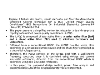 Raphael J. Millnitz dos Santos, Jean C. da Cunha, and Marcello Mezaroba “A
Simplified Control Technique For A Dual Unified Power Quality
Conditioner” IEEE Transactions On Industrial Electronics (Volume:PP
, Issue:99) 27 March 2014
• This paper presents a simplified control technique for a dual three-phase
topology of a unified power quality conditioner - iUPQC.
• The iUPQC is composed of two active filters, a series active filter (SAF)
and a shunt active filter (PAF) used to eliminate harmonics and
unbalances.
• Different from a conventional UPQC, the iUPQC has the series filter
controlled as a sinusoidal current source and the shunt filter controlled as
a sinusoidal voltage source.
• Therefore, the PWM controls of the iUPQC deal with a well-known
frequency spectrum, since it is controlled using voltage and current
sinusoidal references, different from the conventional UPQC which is
controlled using non-sinusoidal references.
• In this paper, the proposed design control, power flow analysis and
experimental results of the developed prototype are presented.
 