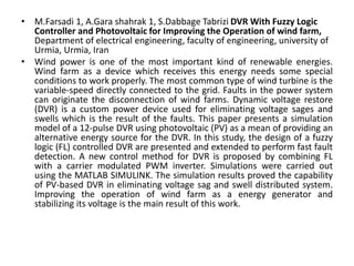• M.Farsadi 1, A.Gara shahrak 1, S.Dabbage Tabrizi DVR With Fuzzy Logic
Controller and Photovoltaic for Improving the Operation of wind farm,
Department of electrical engineering, faculty of engineering, university of
Urmia, Urmia, Iran
• Wind power is one of the most important kind of renewable energies.
Wind farm as a device which receives this energy needs some special
conditions to work properly. The most common type of wind turbine is the
variable-speed directly connected to the grid. Faults in the power system
can originate the disconnection of wind farms. Dynamic voltage restore
(DVR) is a custom power device used for eliminating voltage sages and
swells which is the result of the faults. This paper presents a simulation
model of a 12-pulse DVR using photovoltaic (PV) as a mean of providing an
alternative energy source for the DVR. In this study, the design of a fuzzy
logic (FL) controlled DVR are presented and extended to perform fast fault
detection. A new control method for DVR is proposed by combining FL
with a carrier modulated PWM inverter. Simulations were carried out
using the MATLAB SIMULINK. The simulation results proved the capability
of PV-based DVR in eliminating voltage sag and swell distributed system.
Improving the operation of wind farm as a energy generator and
stabilizing its voltage is the main result of this work.
 