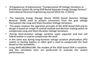 • R.Vijayakumar, R.Subramanian “Compensation Of Voltage Variations In
Distribution System By Using DVR Based Separate Energy Storage Devices”
International Electrical Engineering Journal (IEEJ) Vol. 4 (2013)
• The Separate Energy Storage Device (SESD) based Dynamic Voltage
Restorer (DVR) used to protect consumers from the grid voltage
fluctuations like Long and Short-Duration Voltage Variations.
• This paper analyses the operation principle of the SESD based DVR and its
design is based on simple PI control method and decision making switch to
compensate Long and Short-Duration Voltage Variations.
• During short-duration voltage variation super capacitor and fuel cell
hybrid system is used to compensate the fault.
• In the same way during long-duration voltage variation photovoltaic (PV)
system or backup battery or other grid is used to compensate the fault
based on the availability.
• Using MATLAB/SIMULINK, the models of the SESD based DVR is establish,
and the simulation tests are performed to evaluate the system
performances.
 