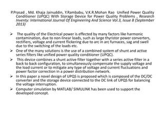 P.Prasad , Md. Khaja Jainuddin, Y.Rambabu, V.K.R.Mohan Rao Unified Power Quality
Conditioner (UPQC) With Storage Device for Power Quality Problems , Research
Inventy: International Journal Of Engineering And Science Vol.3, Issue 8 (September
2013)
 The quality of the Electrical power is effected by many factors like harmonic
contamination, due to non-linear loads, such as large thyristor power converters,
rectifiers, voltage and current flickering due to arc in arc furnaces, sag and swell
due to the switching of the loads etc.
 One of the many solutions is the use of a combined system of shunt and active
series filters like unified power quality conditioner (UPQC).
 This device combines a shunt active filter together with a series active filter in a
back to back configuration, to simultaneously compensate the supply voltage and
the load current or to mitigate any type of voltage and current fluctuations and
power factor correction in a power distribution network.
 In this paper a novel design of UPQS is proposed which is composed of the DC/DC
converter and the storage device connected to the DC link of UPQS for balancing
the voltage interruption.
 Computer simulation by MATLAB/ SIMULINK has been used to support the
developed concept.
 