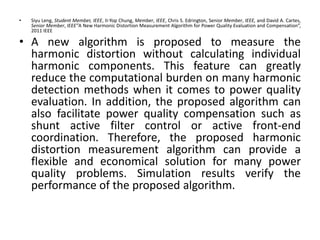 • Siyu Leng, Student Member, IEEE, II-Yop Chung, Member, IEEE, Chris S. Edrington, Senior Member, IEEE, and David A. Cartes,
Senior Member, IEEE”A New Harmonic Distortion Measurement Algorithm for Power Quality Evaluation and Compensation”,
2011 IEEE
• A new algorithm is proposed to measure the
harmonic distortion without calculating individual
harmonic components. This feature can greatly
reduce the computational burden on many harmonic
detection methods when it comes to power quality
evaluation. In addition, the proposed algorithm can
also facilitate power quality compensation such as
shunt active filter control or active front-end
coordination. Therefore, the proposed harmonic
distortion measurement algorithm can provide a
flexible and economical solution for many power
quality problems. Simulation results verify the
performance of the proposed algorithm.
 