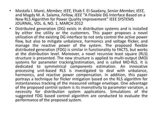 • Mostafa I. Marei, Member, IEEE, Ehab F. El-Saadany, Senior Member, IEEE,
and Magdy M. A. Salama, Fellow, IEEE ”A Flexible DG Interface Based on a
New RLS Algorithm for Power Quality Improvement” IEEE SYSTEMS
JOURNAL, VOL. 6, NO. 1, MARCH 2012
• Distributed generation (DG) exists in distribution systems and is installed
by either the utility or the customers. This paper proposes a novel
utilization of the existing DG interface to not only control the active power
flow, but also to mitigate unbalance, harmonics and voltage flicker, and
manage the reactive power of the system. The proposed flexible
distributed generation (FDG) is similar in functionality to FACTS, but works
at the distribution level. Moreover, a novel recursive least square (RLS)
structure is presented. The new structure is applied to multi-output (MO)
systems for parameter tracking/estimation, and is called MO-RLS. It is
dedicated to symmetrical components estimation. An innovative
processing unit-based RLS is investigated to deal with unbalance,
harmonics, and reactive power compensation. In addition, this paper
portrays a technique for flicker mitigation based on the RLS algorithm for
instantaneous tracking of the measured voltage envelope. One advantage
of the proposed control system is its insensitivity to parameter variation, a
necessity for distribution system applications. Simulations of the
suggested FDG based control algorithm are conducted to evaluate the
performance of the proposed system.
 
