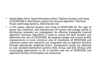 • Seyed Abbas Taher, Seyed Ahmadreza Afsari “Optimal location and sizing
of DSTATCOM in distribution systems by immune algorithm” Electrical
Power and Energy Systems, 2014 Elsevier Ltd
• In this paper, optimal location and sizing of DSTATCOM for the sake of
power loss reduction, and improvement of current and voltage profile in
distribution networks are investigated. An effective biologically inspired
algorithm (Immune Algorithm) is used to search the best location and
determine the size of DSTATCOM. By keeping voltage and current profile
improvements in mind, minimum cost of installation of DSTATCOM and
maximum power loss reduction are integrated into an objective function
through appropriate weighting factors. Comparative results are obtained
on two standard distribution systems (IEEE 33-bus and IEEE 69-bus) with
encouraging optimization as far as location and size of DSTATCOM and
objective function minimization are concerned.
 