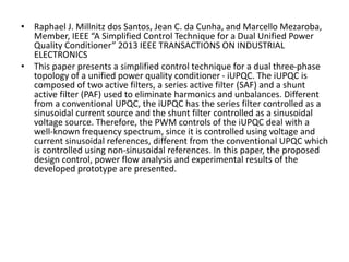 • Raphael J. Millnitz dos Santos, Jean C. da Cunha, and Marcello Mezaroba,
Member, IEEE “A Simplified Control Technique for a Dual Unified Power
Quality Conditioner” 2013 IEEE TRANSACTIONS ON INDUSTRIAL
ELECTRONICS
• This paper presents a simplified control technique for a dual three-phase
topology of a unified power quality conditioner - iUPQC. The iUPQC is
composed of two active filters, a series active filter (SAF) and a shunt
active filter (PAF) used to eliminate harmonics and unbalances. Different
from a conventional UPQC, the iUPQC has the series filter controlled as a
sinusoidal current source and the shunt filter controlled as a sinusoidal
voltage source. Therefore, the PWM controls of the iUPQC deal with a
well-known frequency spectrum, since it is controlled using voltage and
current sinusoidal references, different from the conventional UPQC which
is controlled using non-sinusoidal references. In this paper, the proposed
design control, power flow analysis and experimental results of the
developed prototype are presented.
 