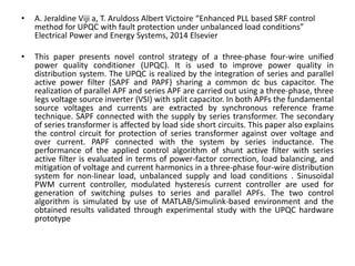 • A. Jeraldine Viji a, T. Aruldoss Albert Victoire “Enhanced PLL based SRF control
method for UPQC with fault protection under unbalanced load conditions”
Electrical Power and Energy Systems, 2014 Elsevier
• This paper presents novel control strategy of a three-phase four-wire unified
power quality conditioner (UPQC). It is used to improve power quality in
distribution system. The UPQC is realized by the integration of series and parallel
active power filter (SAPF and PAPF) sharing a common dc bus capacitor. The
realization of parallel APF and series APF are carried out using a three-phase, three
legs voltage source inverter (VSI) with split capacitor. In both APFs the fundamental
source voltages and currents are extracted by synchronous reference frame
technique. SAPF connected with the supply by series transformer. The secondary
of series transformer is affected by load side short circuits. This paper also explains
the control circuit for protection of series transformer against over voltage and
over current. PAPF connected with the system by series inductance. The
performance of the applied control algorithm of shunt active filter with series
active filter is evaluated in terms of power-factor correction, load balancing, and
mitigation of voltage and current harmonics in a three-phase four-wire distribution
system for non-linear load, unbalanced supply and load conditions . Sinusoidal
PWM current controller, modulated hysteresis current controller are used for
generation of switching pulses to series and parallel APFs. The two control
algorithm is simulated by use of MATLAB/Simulink-based environment and the
obtained results validated through experimental study with the UPQC hardware
prototype
 