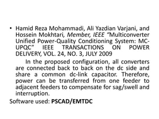 • Hamid Reza Mohammadi, Ali Yazdian Varjani, and
Hossein Mokhtari, Member, IEEE “Multiconverter
Unified Power-Quality Conditioning System: MC-
UPQC” IEEE TRANSACTIONS ON POWER
DELIVERY, VOL. 24, NO. 3, JULY 2009
In the proposed configuration, all converters
are connected back to back on the dc side and
share a common dc-link capacitor. Therefore,
power can be transferred from one feeder to
adjacent feeders to compensate for sag/swell and
interruption.
Software used: PSCAD/EMTDC
 
