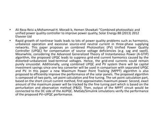 • Ali Reza Reisi a,Mohammad H. Moradi b, Hemen Showkati “Combined photovoltaic and
unified power quality controller to improve power quality, Solar Energy 88 (2013) 2012
Elsevier Ltd
• Rapid growth of nonlinear loads leads to lots of power quality problems such as harmonics,
unbalance operation and excessive source-end neutral current in three-phase supplying
networks. This paper proposes an combined Photovoltaic (PV) Unified Power Quality
Controller (UPQC) for compensation of source voltage deficiencies (e.g. sag and swell).
Meanwhile, considering the Advanced Generalized Theory of Instantaneous Power (A-GTIP)
algorithm, the proposed UPQC leads to suppress grid-end current harmonics caused by the
distorted–unbalanced load-terminal voltages. Hence, the grid-end currents could remain
purely sinusoidal. Additionally, using combined UPQC and PV system there will be capital
investment savings since one less converter will be used in comparison with separated UPQC
and PV. In this paper a new Maximum Power Point Tracking (MPPT) algorithm is also
proposed to efficiently improve the performance of the solar panels. The proposed algorithm
is composed of two parts, set point calculation and fine tuning. The set point calculation part,
based on the short circuit current method, first approximates maximum power. Second, exact
amount of the maximum power will be tracked by the fine tuning part which is based on the
perturbation and observation method (P&O). Then, output of the MPPT circuit would be
connected to the DC side of the AUPQC. Matlab/Simulink simulations verify the performance
of the proposed PV–UPQC performance.
 