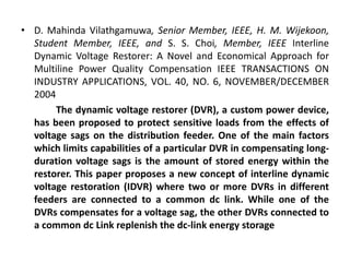 • D. Mahinda Vilathgamuwa, Senior Member, IEEE, H. M. Wijekoon,
Student Member, IEEE, and S. S. Choi, Member, IEEE Interline
Dynamic Voltage Restorer: A Novel and Economical Approach for
Multiline Power Quality Compensation IEEE TRANSACTIONS ON
INDUSTRY APPLICATIONS, VOL. 40, NO. 6, NOVEMBER/DECEMBER
2004
The dynamic voltage restorer (DVR), a custom power device,
has been proposed to protect sensitive loads from the effects of
voltage sags on the distribution feeder. One of the main factors
which limits capabilities of a particular DVR in compensating long-
duration voltage sags is the amount of stored energy within the
restorer. This paper proposes a new concept of interline dynamic
voltage restoration (IDVR) where two or more DVRs in different
feeders are connected to a common dc link. While one of the
DVRs compensates for a voltage sag, the other DVRs connected to
a common dc Link replenish the dc-link energy storage
 